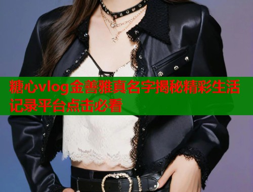 糖心vlog金善雅真名字揭秘精彩生活记录平台点击必看