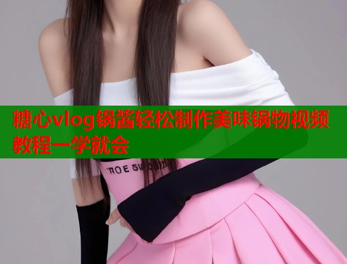 糖心vlog锅酱轻松制作美味锅物视频教程一学就会