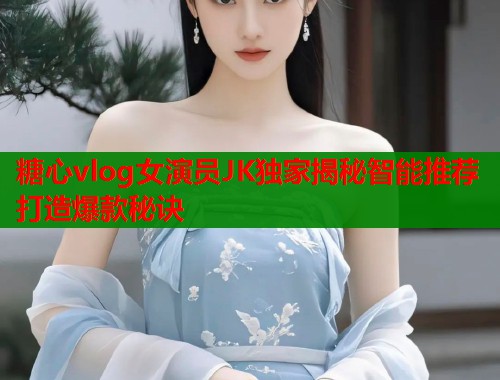 糖心vlog女演员JK独家揭秘智能推荐打造爆款秘诀