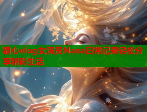 糖心vlog女演员Nana日常记录轻松分享精彩生活