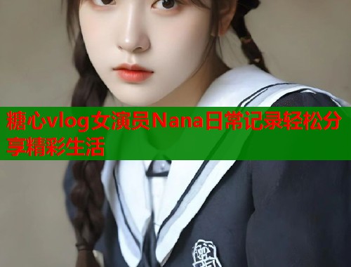 糖心vlog女演员Nana日常记录轻松分享精彩生活