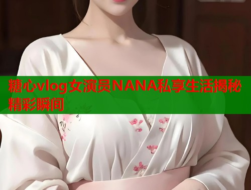 糖心vlog女演员NANA私享生活揭秘精彩瞬间