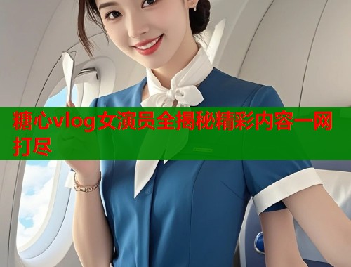 糖心vlog女演员全揭秘精彩内容一网打尽