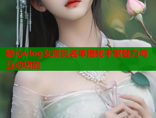 糖心vlog女演员名单揭秘平家魅力与互动功能