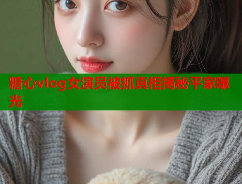 糖心vlog女演员被抓真相揭秘平家曝光