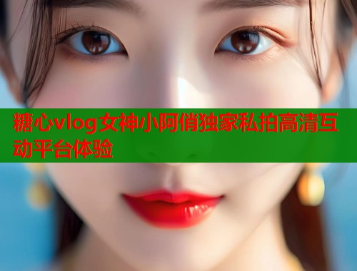 糖心vlog女神小阿俏独家私拍高清互动平台体验