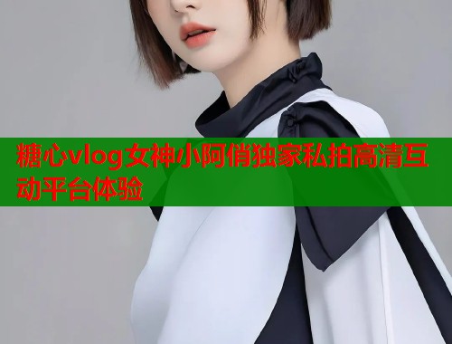 糖心vlog女神小阿俏独家私拍高清互动平台体验