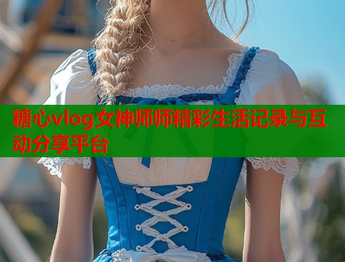糖心vlog女神师师精彩生活记录与互动分享平台