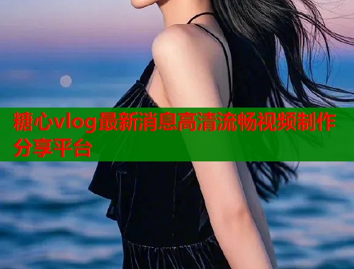 糖心vlog最新消息高清流畅视频制作分享平台