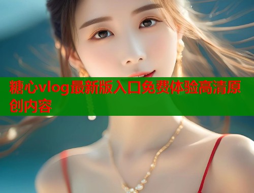 糖心vlog最新版入口免费体验高清原创内容