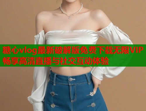 糖心vlog最新破解版免费下载无限VIP畅享高清直播与社交互动体验