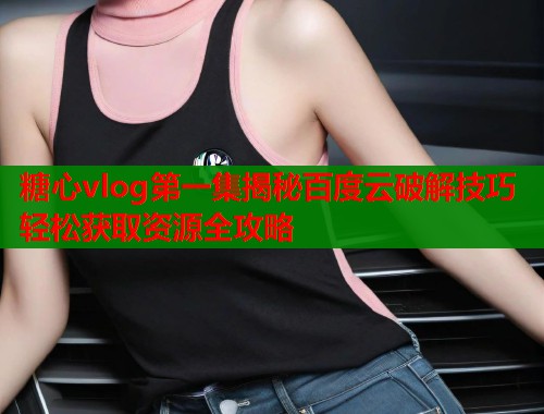 糖心vlog第一集揭秘百度云破解技巧轻松获取资源全攻略
