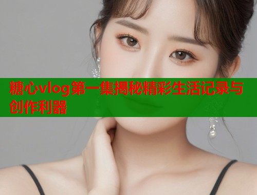 糖心vlog第一集揭秘精彩生活记录与创作利器