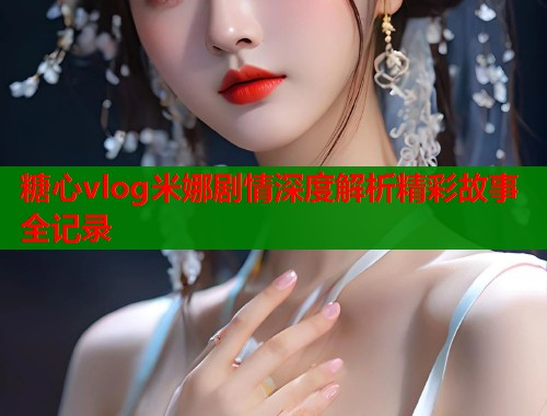 糖心vlog米娜剧情深度解析精彩故事全记录