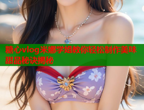 糖心vlog米娜学姐教你轻松制作美味甜品秘诀揭秘