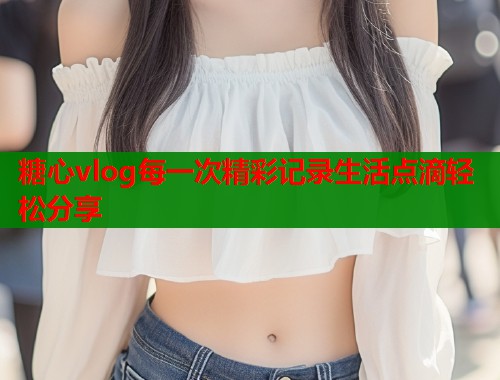 糖心vlog每一次精彩记录生活点滴轻松分享