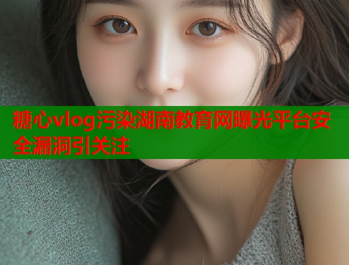 糖心vlog污染湖南教育网曝光平台安全漏洞引关注