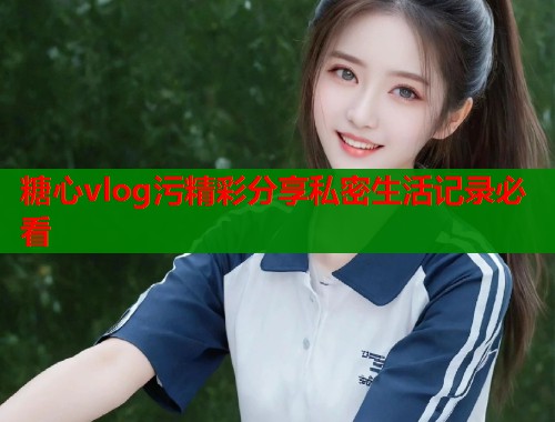糖心vlog污精彩分享私密生活记录必看