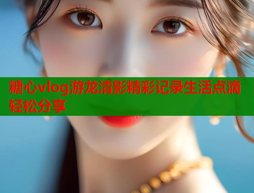 糖心vlog游龙清影精彩记录生活点滴轻松分享