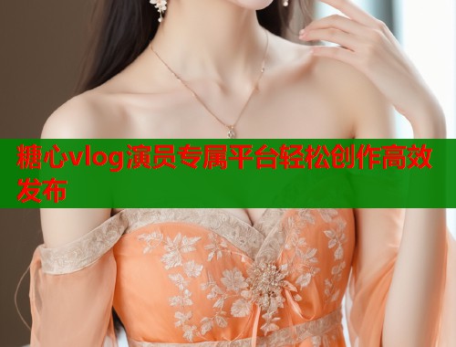 糖心vlog演员专属平台轻松创作高效发布