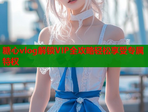 糖心vlog解锁VIP全攻略轻松享受专属特权