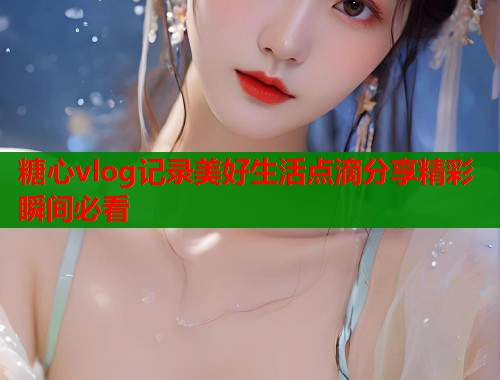 糖心vlog记录美好生活点滴分享精彩瞬间必看