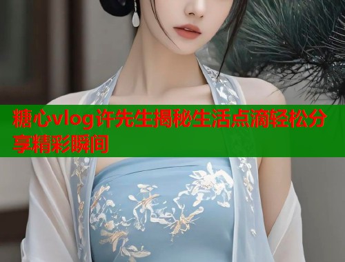 糖心vlog许先生揭秘生活点滴轻松分享精彩瞬间
