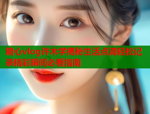 糖心vlog许木学揭秘生活点滴轻松记录精彩瞬间必看指南