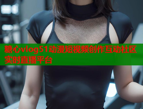 糖心vlog51动漫短视频创作互动社区实时直播平台
