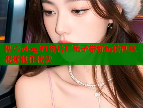 糖心vlog91制片厂兔子带你玩转创意视频制作秘诀