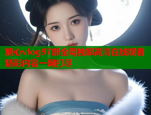 糖心vlog97部全网独家高清在线观看精彩内容一网打尽