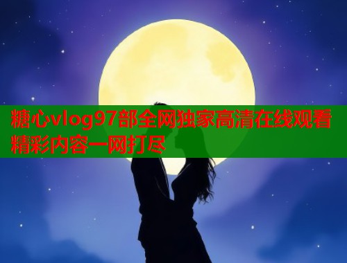 糖心vlog97部全网独家高清在线观看精彩内容一网打尽