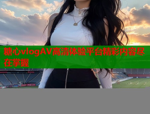 糖心vlogAV高清体验平台精彩内容尽在掌握