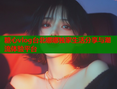 糖心vlog台北娜娜独家生活分享与潮流体验平台