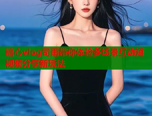 糖心vlog司雨带你体验多场景互动短视频分享新玩法