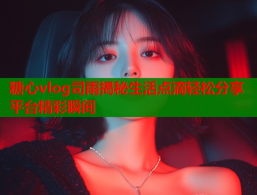 糖心vlog司雨揭秘生活点滴轻松分享平台精彩瞬间