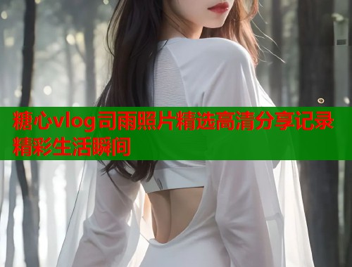 糖心vlog司雨照片精选高清分享记录精彩生活瞬间
