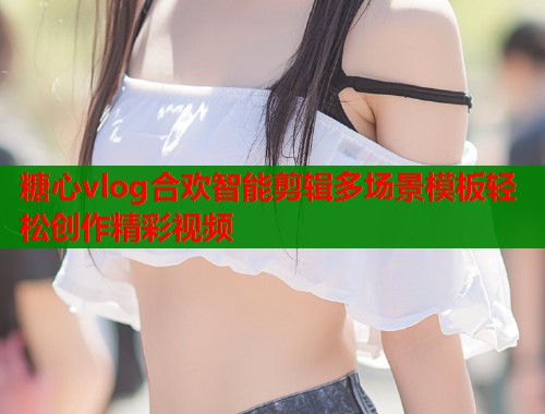 糖心vlog合欢智能剪辑多场景模板轻松创作精彩视频