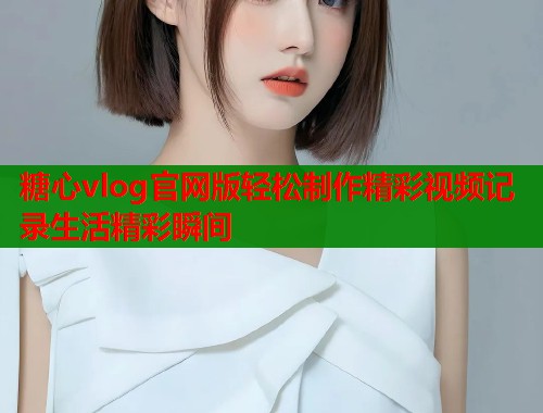 糖心vlog官网版轻松制作精彩视频记录生活精彩瞬间