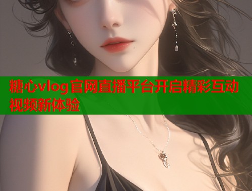 糖心vlog官网直播平台开启精彩互动视频新体验