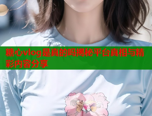 糖心vlog是真的吗揭秘平台真相与精彩内容分享