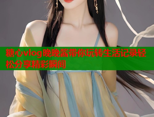 糖心vlog晚晚酱带你玩转生活记录轻松分享精彩瞬间