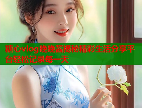 糖心vlog晚晚酱揭秘精彩生活分享平台轻松记录每一天