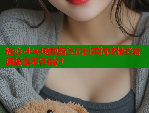 糖心vlog晚晚酱演员日常揭秘精彩幕后故事不容错过