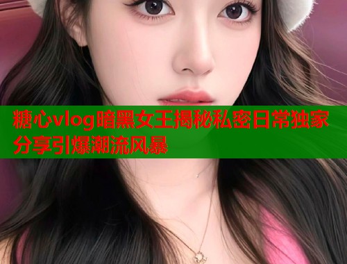 糖心vlog暗黑女王揭秘私密日常独家分享引爆潮流风暴