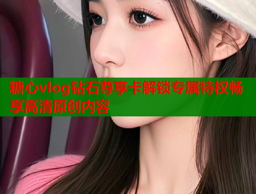 糖心vlog钻石尊享卡解锁专属特权畅享高清原创内容