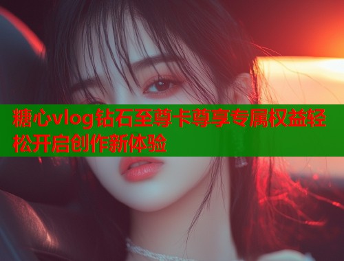 糖心vlog钻石至尊卡尊享专属权益轻松开启创作新体验