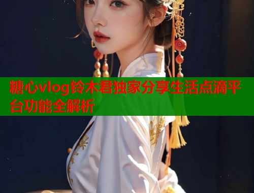 糖心vlog铃木君独家分享生活点滴平台功能全解析