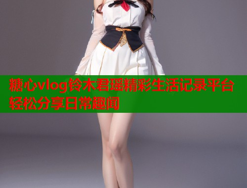 糖心vlog铃木君瑶精彩生活记录平台轻松分享日常趣闻