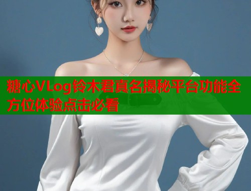 糖心VLog铃木君真名揭秘平台功能全方位体验点击必看